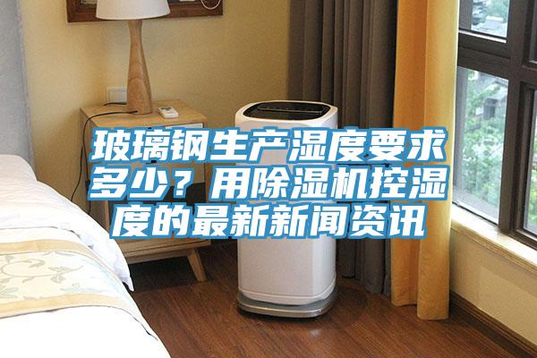 玻璃鋼生產濕度要求多少？用除濕機控濕度的最新新聞資訊